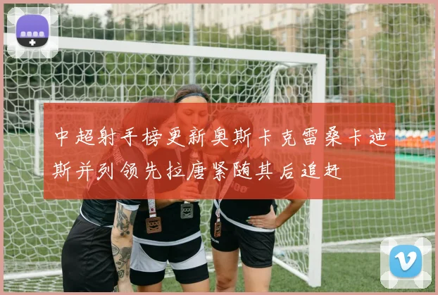 中超射手榜更新奥斯卡克雷桑卡迪斯并列领先拉唐紧随其后追赶