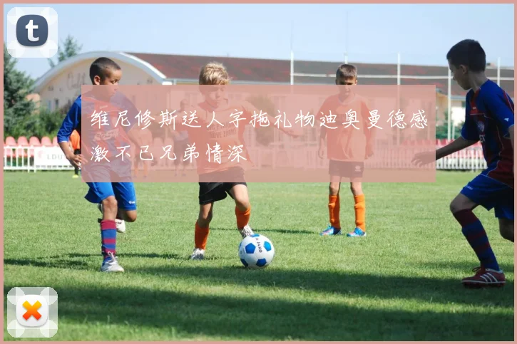 维尼修斯送人字拖礼物迪奥曼德感激不已兄弟情深