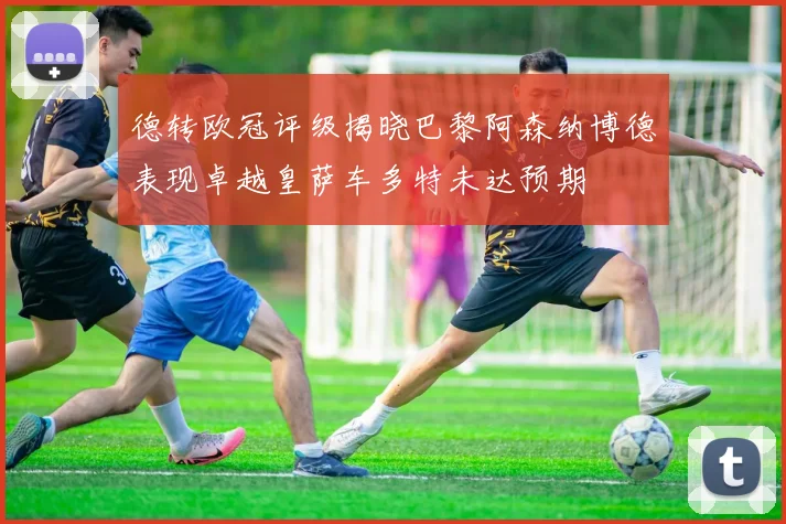 德转欧冠评级揭晓巴黎阿森纳博德表现卓越皇萨车多特未达预期