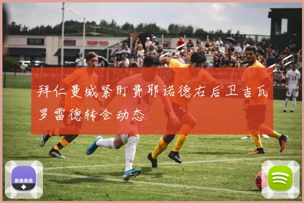 拜仁曼城紧盯费耶诺德右后卫吉瓦罗雷德转会动态