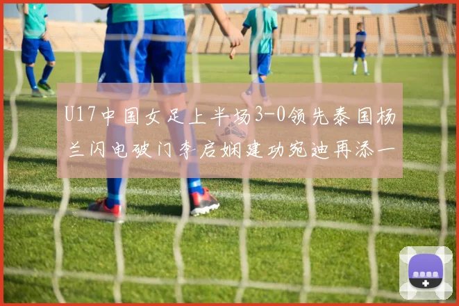 U17中国女足上半场3-0领先泰国杨兰闪电破门李启娴建功宛迪再添一分