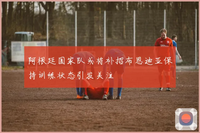 阿根廷国家队或将补招布恩迪亚保持训练状态引发关注