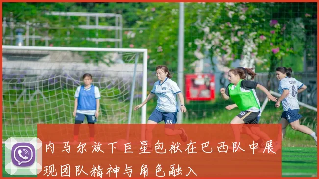 内马尔放下巨星包袱在巴西队中展现团队精神与角色融入