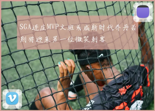 SGA连庄MVP文班或成新时代乔丹否则将迎来另一位微笑刺客