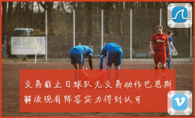 交易截止日球队无交易动作巴恩斯解读现有阵容实力得到认可