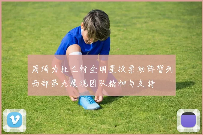 周琦为杜兰特全明星投票助阵暂列西部第九展现团队精神与支持