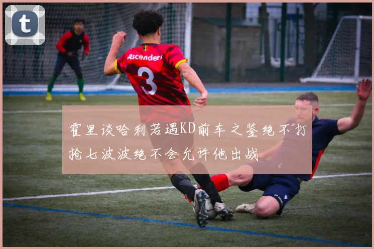 霍里谈哈利若遇KD前车之鉴绝不打抢七波波绝不会允许他出战