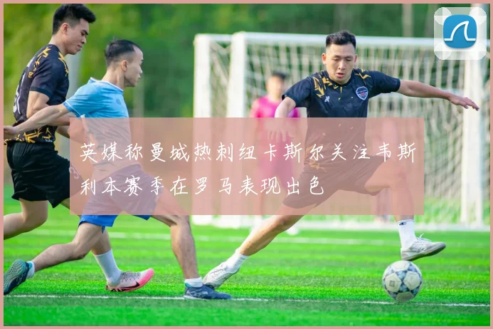 英媒称曼城热刺纽卡斯尔关注韦斯利本赛季在罗马表现出色
