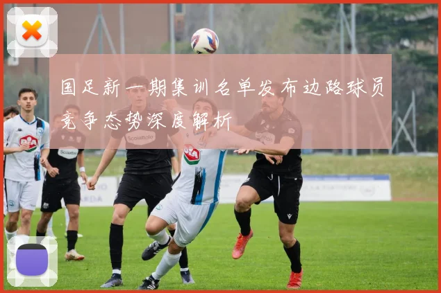 国足新一期集训名单发布边路球员竞争态势深度解析