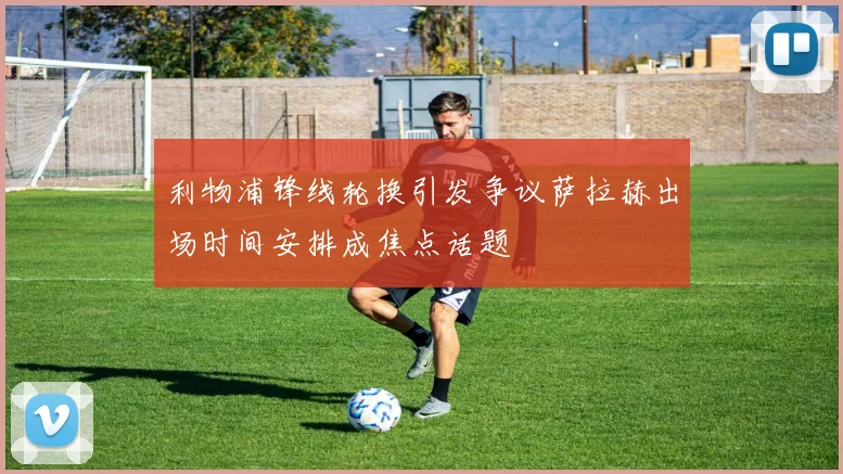 利物浦锋线轮换引发争议萨拉赫出场时间安排成焦点话题